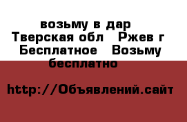 возьму в дар - Тверская обл., Ржев г. Бесплатное » Возьму бесплатно   